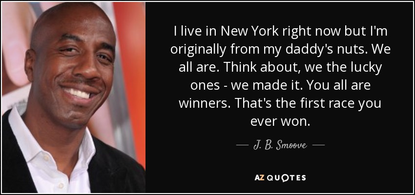 I live in New York right now but I'm originally from my daddy's nuts. We all are. Think about, we the lucky ones - we made it. You all are winners. That's the first race you ever won. - J. B. Smoove