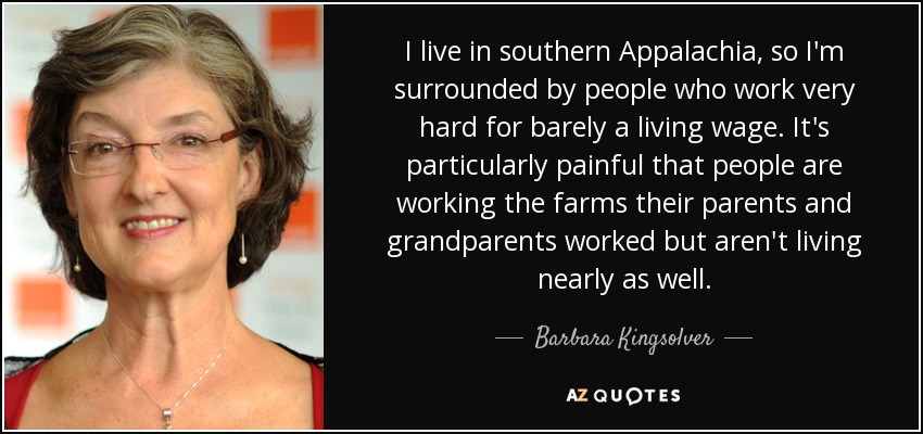 I live in southern Appalachia, so I'm surrounded by people who work very hard for barely a living wage. It's particularly painful that people are working the farms their parents and grandparents worked but aren't living nearly as well. - Barbara Kingsolver