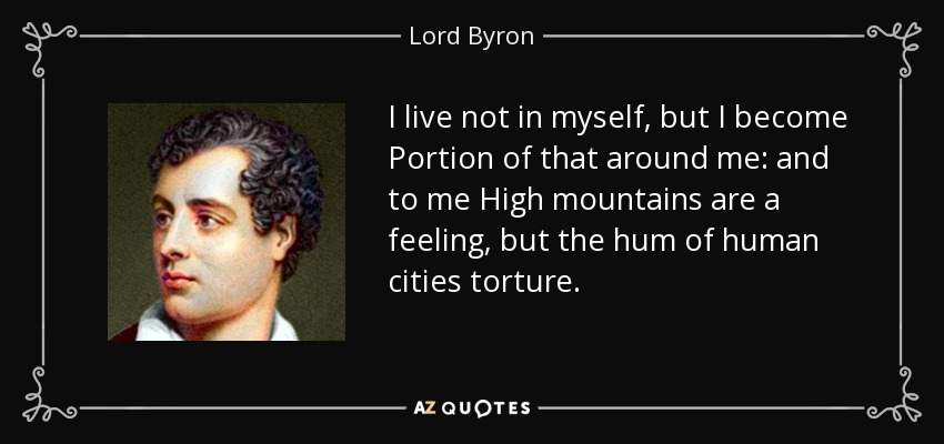 I live not in myself, but I become Portion of that around me: and to me High mountains are a feeling, but the hum of human cities torture. - Lord Byron