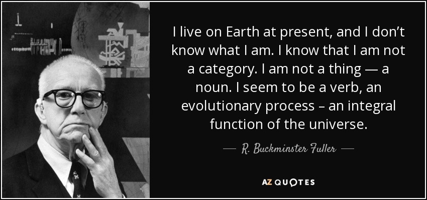 I live on Earth at present, and I don’t know what I am. I know that I am not a category. I am not a thing — a noun. I seem to be a verb, an evolutionary process – an integral function of the universe. - R. Buckminster Fuller