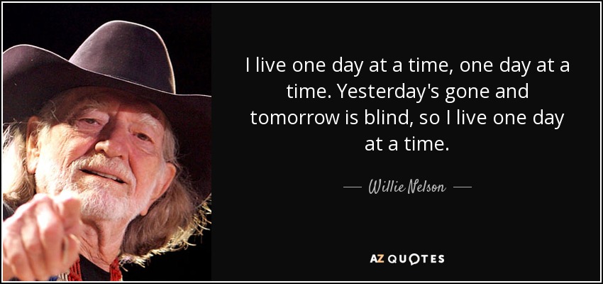 I live one day at a time, one day at a time. Yesterday's gone and tomorrow is blind, so I live one day at a time. - Willie Nelson