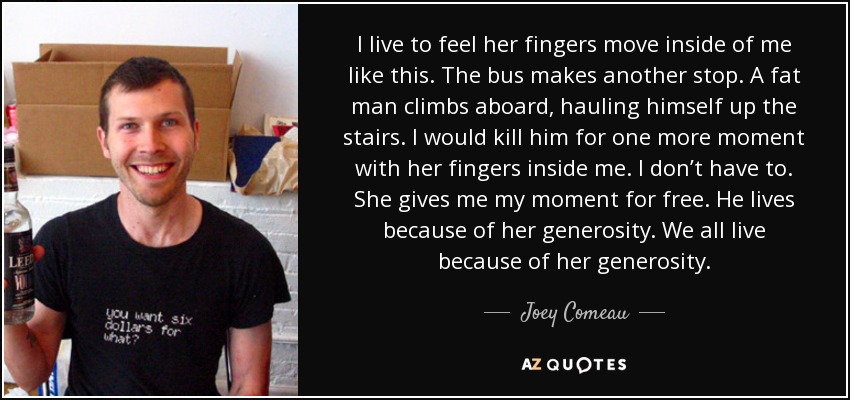 I live to feel her fingers move inside of me like this. The bus makes another stop. A fat man climbs aboard, hauling himself up the stairs. I would kill him for one more moment with her fingers inside me. I don’t have to. She gives me my moment for free. He lives because of her generosity. We all live because of her generosity. - Joey Comeau