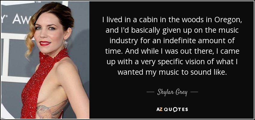 I lived in a cabin in the woods in Oregon, and I'd basically given up on the music industry for an indefinite amount of time. And while I was out there, I came up with a very specific vision of what I wanted my music to sound like. - Skylar Grey