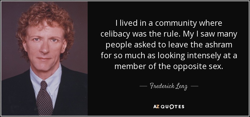 I lived in a community where celibacy was the rule. My I saw many people asked to leave the ashram for so much as looking intensely at a member of the opposite sex. - Frederick Lenz