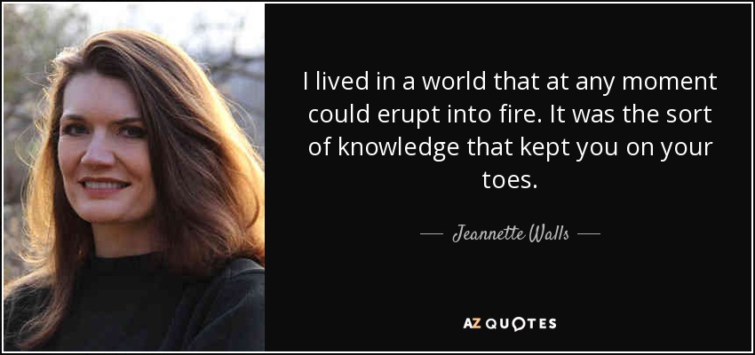 I lived in a world that at any moment could erupt into fire. It was the sort of knowledge that kept you on your toes. - Jeannette Walls