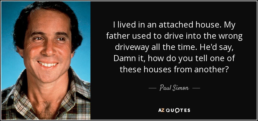 I lived in an attached house. My father used to drive into the wrong driveway all the time. He'd say, Damn it, how do you tell one of these houses from another? - Paul Simon