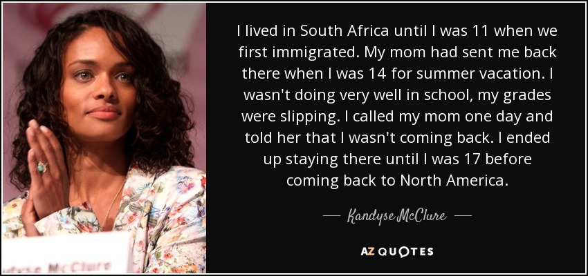 I lived in South Africa until I was 11 when we first immigrated. My mom had sent me back there when I was 14 for summer vacation. I wasn't doing very well in school, my grades were slipping. I called my mom one day and told her that I wasn't coming back. I ended up staying there until I was 17 before coming back to North America. - Kandyse McClure