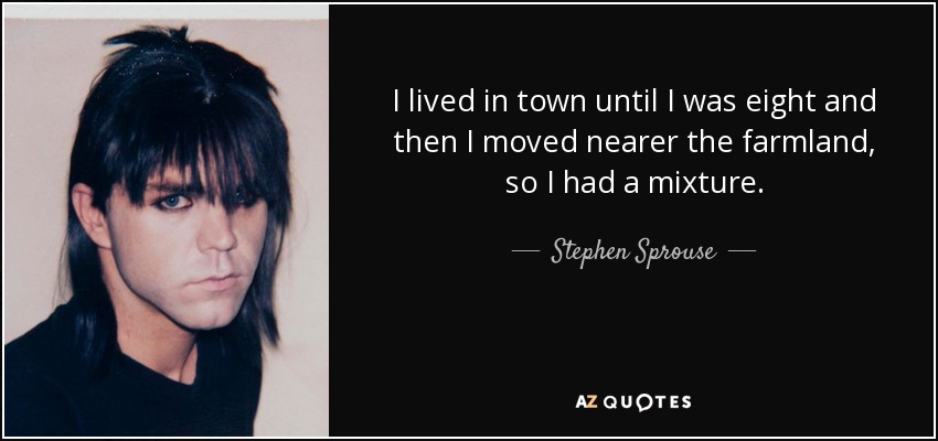 I lived in town until I was eight and then I moved nearer the farmland, so I had a mixture. - Stephen Sprouse