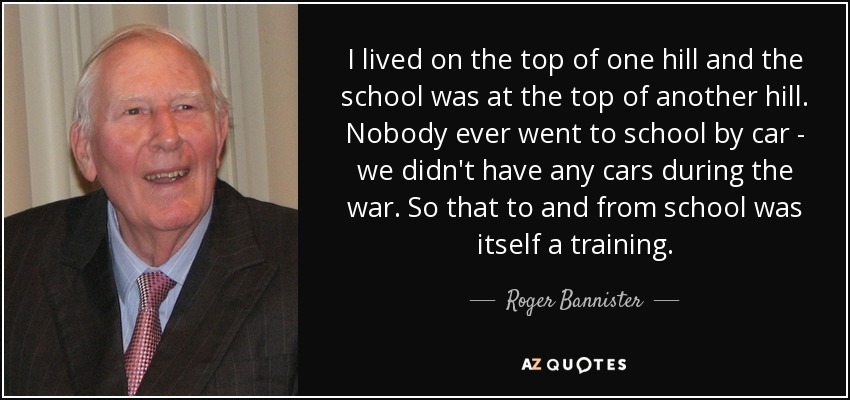 I lived on the top of one hill and the school was at the top of another hill. Nobody ever went to school by car - we didn't have any cars during the war. So that to and from school was itself a training. - Roger Bannister