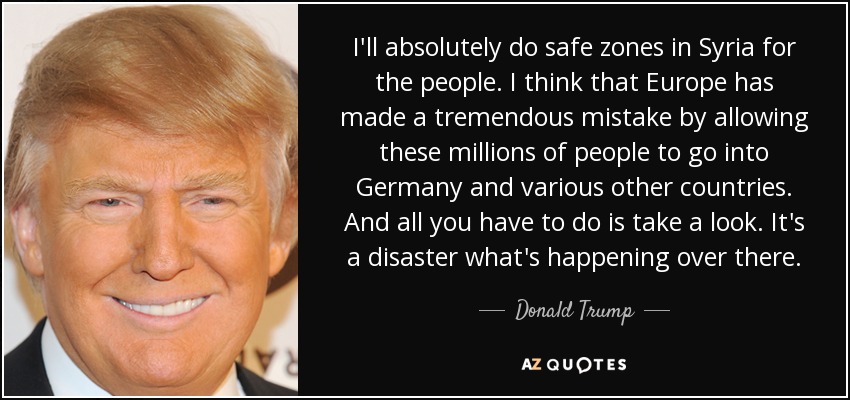 I'll absolutely do safe zones in Syria for the people. I think that Europe has made a tremendous mistake by allowing these millions of people to go into Germany and various other countries. And all you have to do is take a look. It's a disaster what's happening over there. - Donald Trump