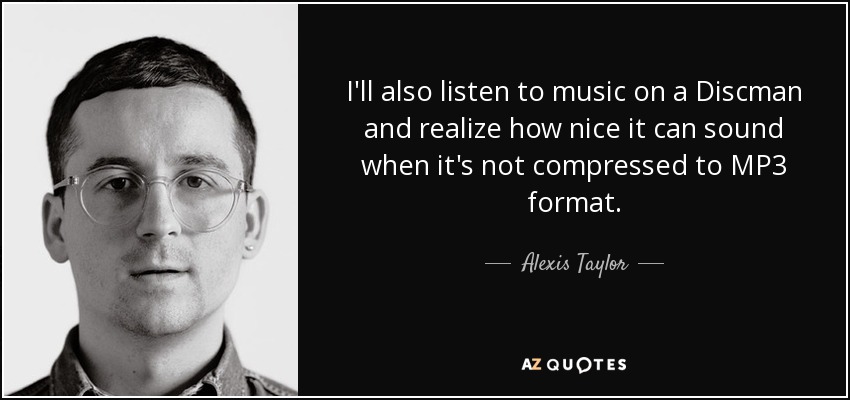 I'll also listen to music on a Discman and realize how nice it can sound when it's not compressed to MP3 format. - Alexis Taylor