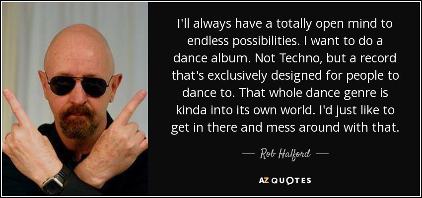 I'll always have a totally open mind to endless possibilities. I want to do a dance album. Not Techno, but a record that's exclusively designed for people to dance to. That whole dance genre is kinda into its own world. I'd just like to get in there and mess around with that. - Rob Halford