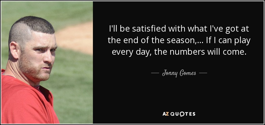 I'll be satisfied with what I've got at the end of the season, ... If I can play every day, the numbers will come. - Jonny Gomes
