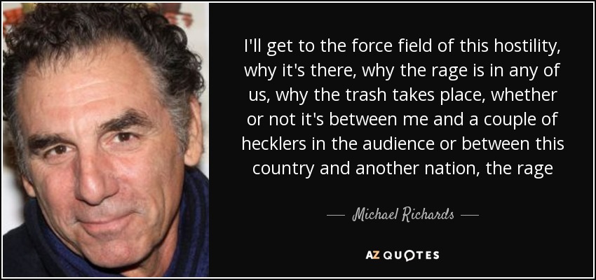 I'll get to the force field of this hostility, why it's there, why the rage is in any of us, why the trash takes place, whether or not it's between me and a couple of hecklers in the audience or between this country and another nation, the rage - Michael Richards