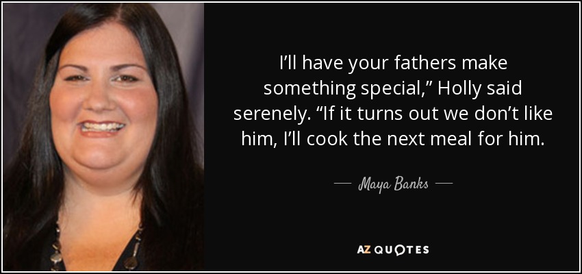 I’ll have your fathers make something special,” Holly said serenely. “If it turns out we don’t like him, I’ll cook the next meal for him. - Maya Banks