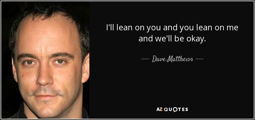I'll lean on you and you lean on me and we'll be okay. - Dave Matthews