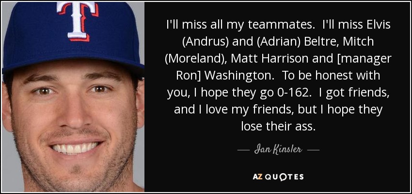 I'll miss all my teammates. I'll miss Elvis (Andrus) and (Adrian) Beltre, Mitch (Moreland), Matt Harrison and [manager Ron] Washington. To be honest with you, I hope they go 0-162. I got friends, and I love my friends, but I hope they lose their ass. - Ian Kinsler
