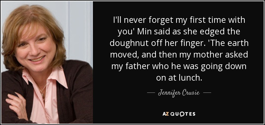 I'll never forget my first time with you' Min said as she edged the doughnut off her finger. 'The earth moved, and then my mother asked my father who he was going down on at lunch. - Jennifer Crusie