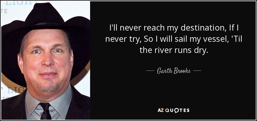 I'll never reach my destination, If I never try, So I will sail my vessel, 'Til the river runs dry. - Garth Brooks