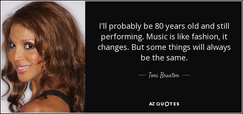 I'll probably be 80 years old and still performing. Music is like fashion, it changes. But some things will always be the same. - Toni Braxton