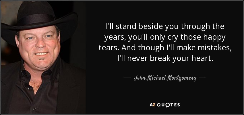 I'll stand beside you through the years, you'll only cry those happy tears. And though I'll make mistakes, I'll never break your heart. - John Michael Montgomery