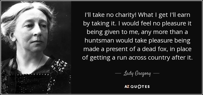 I'll take no charity! What I get I'll earn by taking it. I would feel no pleasure it being given to me, any more than a huntsman would take pleasure being made a present of a dead fox, in place of getting a run across country after it. - Lady Gregory