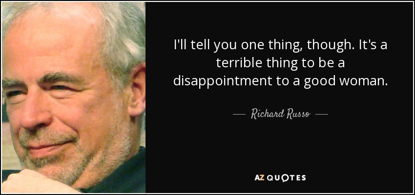 I'll tell you one thing, though. It's a terrible thing to be a disappointment to a good woman. - Richard Russo