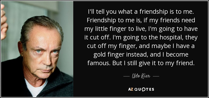 I'll tell you what a friendship is to me. Friendship to me is, if my friends need my little finger to live, I'm going to have it cut off. I'm going to the hospital, they cut off my finger, and maybe I have a gold finger instead, and I become famous. But I still give it to my friend. - Udo Kier
