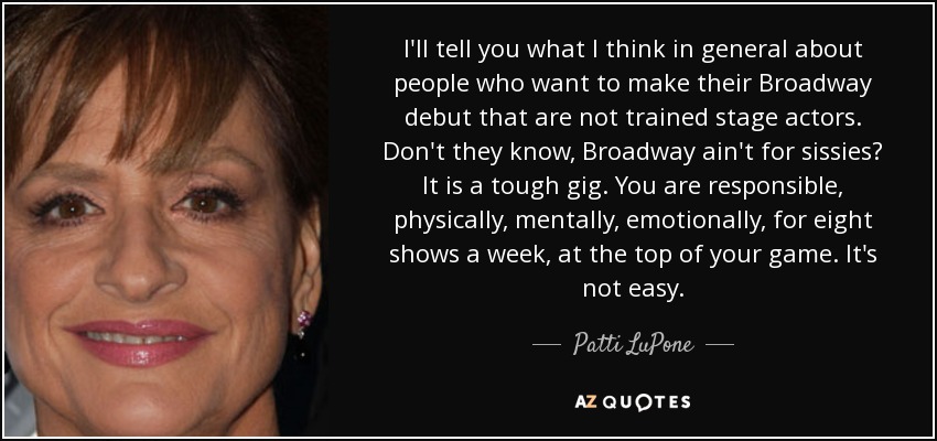 I'll tell you what I think in general about people who want to make their Broadway debut that are not trained stage actors. Don't they know, Broadway ain't for sissies? It is a tough gig. You are responsible, physically, mentally, emotionally, for eight shows a week, at the top of your game. It's not easy. - Patti LuPone