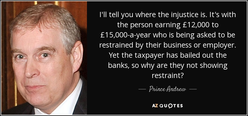 I'll tell you where the injustice is. It's with the person earning £12,000 to £15,000-a-year who is being asked to be restrained by their business or employer. Yet the taxpayer has bailed out the banks, so why are they not showing restraint? - Prince Andrew