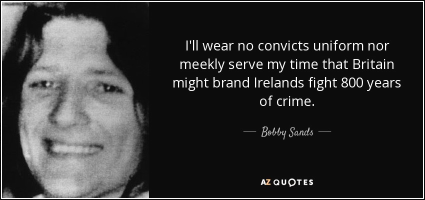 I'll wear no convicts uniform nor meekly serve my time that Britain might brand Irelands fight 800 years of crime. - Bobby Sands