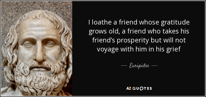 I loathe a friend whose gratitude grows old, a friend who takes his friend's prosperity but will not voyage with him in his grief - Euripides