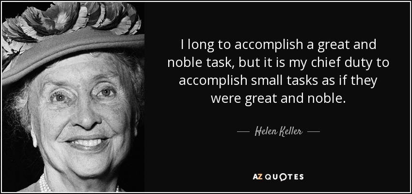 I long to accomplish a great and noble task, but it is my chief duty to accomplish small tasks as if they were great and noble. - Helen Keller
