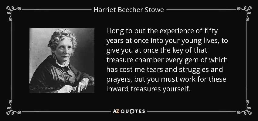 I long to put the experience of fifty years at once into your young lives, to give you at once the key of that treasure chamber every gem of which has cost me tears and struggles and prayers, but you must work for these inward treasures yourself. - Harriet Beecher Stowe