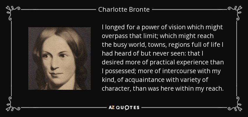 I longed for a power of vision which might overpass that limit; which might reach the busy world, towns, regions full of life I had heard of but never seen: that I desired more of practical experience than I possessed; more of intercourse with my kind, of acquaintance with variety of character, than was here within my reach. - Charlotte Bronte