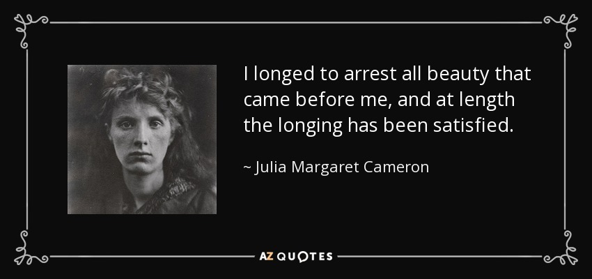 I longed to arrest all beauty that came before me, and at length the longing has been satisfied. - Julia Margaret Cameron