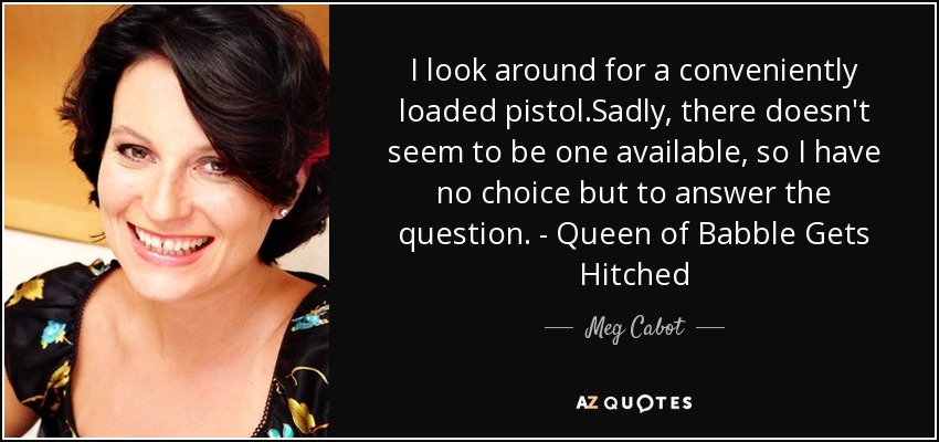 I look around for a conveniently loaded pistol.Sadly, there doesn't seem to be one available, so I have no choice but to answer the question. - Queen of Babble Gets Hitched - Meg Cabot