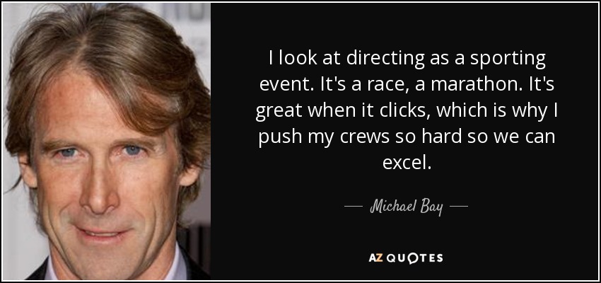 I look at directing as a sporting event. It's a race, a marathon. It's great when it clicks, which is why I push my crews so hard so we can excel. - Michael Bay