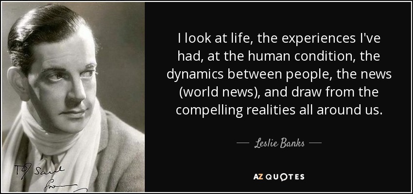 I look at life, the experiences I've had, at the human condition, the dynamics between people, the news (world news), and draw from the compelling realities all around us. - Leslie Banks