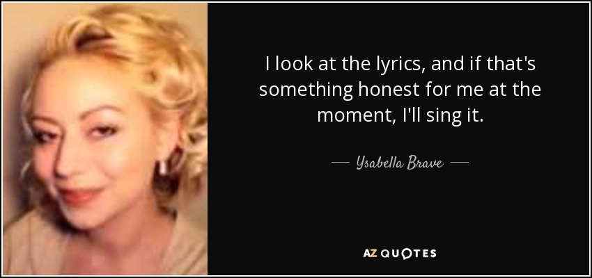 I look at the lyrics, and if that's something honest for me at the moment, I'll sing it. - Ysabella Brave