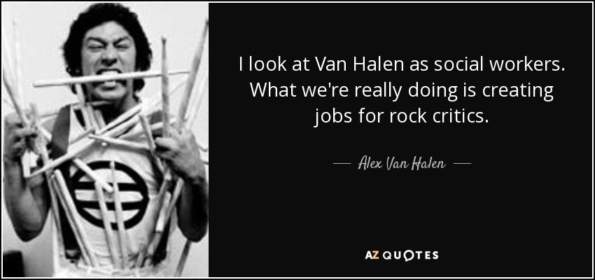 I look at Van Halen as social workers. What we're really doing is creating jobs for rock critics. - Alex Van Halen