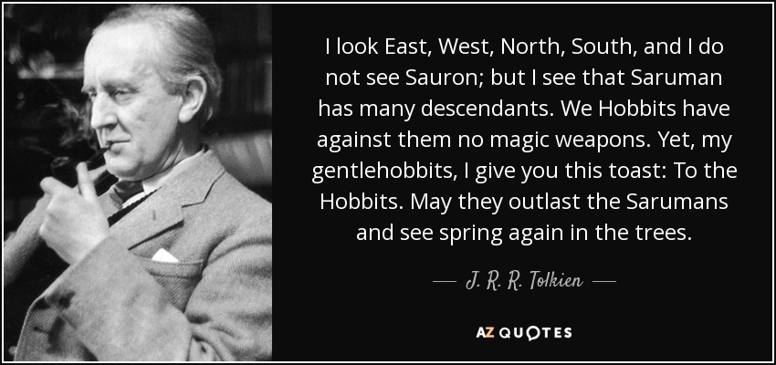 I look East, West, North, South, and I do not see Sauron; but I see that Saruman has many descendants. We Hobbits have against them no magic weapons. Yet, my gentlehobbits, I give you this toast: To the Hobbits. May they outlast the Sarumans and see spring again in the trees. - J. R. R. Tolkien