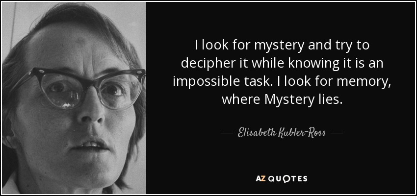 I look for mystery and try to decipher it while knowing it is an impossible task. I look for memory, where Mystery lies. - Elisabeth Kubler-Ross