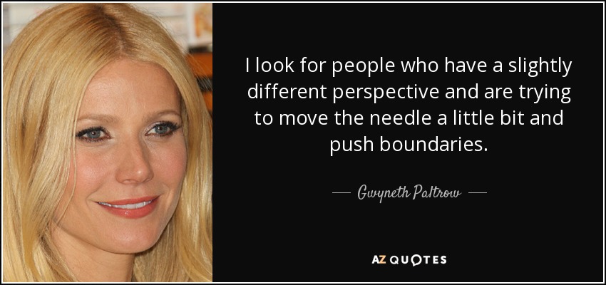I look for people who have a slightly different perspective and are trying to move the needle a little bit and push boundaries. - Gwyneth Paltrow