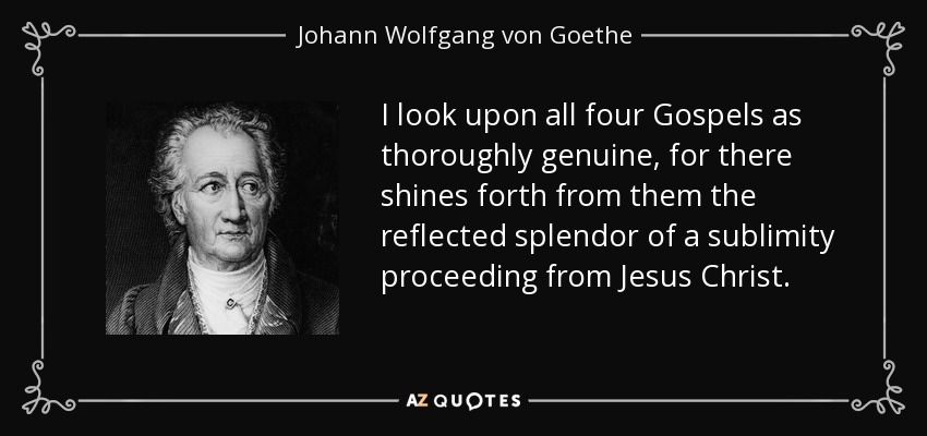I look upon all four Gospels as thoroughly genuine, for there shines forth from them the reflected splendor of a sublimity proceeding from Jesus Christ. - Johann Wolfgang von Goethe