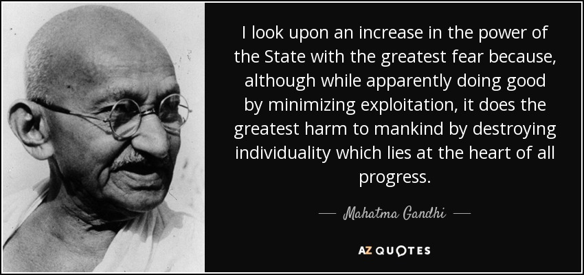 I look upon an increase in the power of the State with the greatest fear because, although while apparently doing good by minimizing exploitation, it does the greatest harm to mankind by destroying individuality which lies at the heart of all progress. - Mahatma Gandhi
