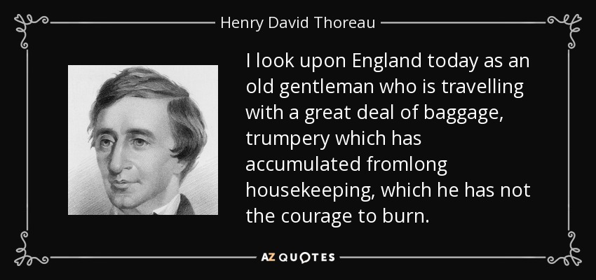 I look upon England today as an old gentleman who is travelling with a great deal of baggage, trumpery which has accumulated fromlong housekeeping, which he has not the courage to burn. - Henry David Thoreau