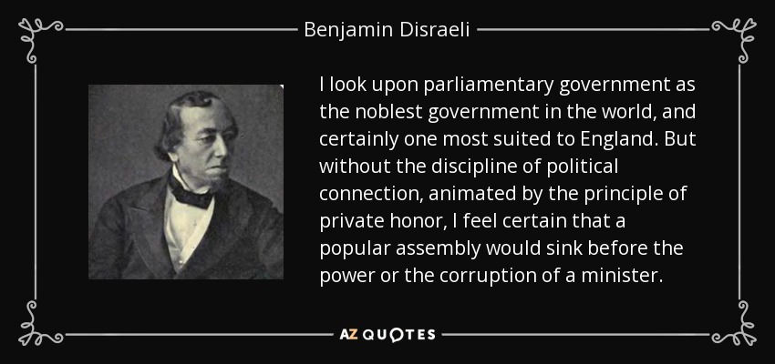 I look upon parliamentary government as the noblest government in the world, and certainly one most suited to England. But without the discipline of political connection, animated by the principle of private honor, I feel certain that a popular assembly would sink before the power or the corruption of a minister. - Benjamin Disraeli