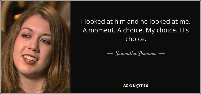 I looked at him and he looked at me. A moment. A choice. My choice. His choice. - Samantha Shannon