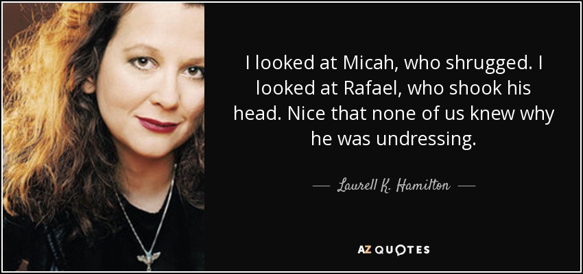 I looked at Micah, who shrugged. I looked at Rafael, who shook his head. Nice that none of us knew why he was undressing. - Laurell K. Hamilton